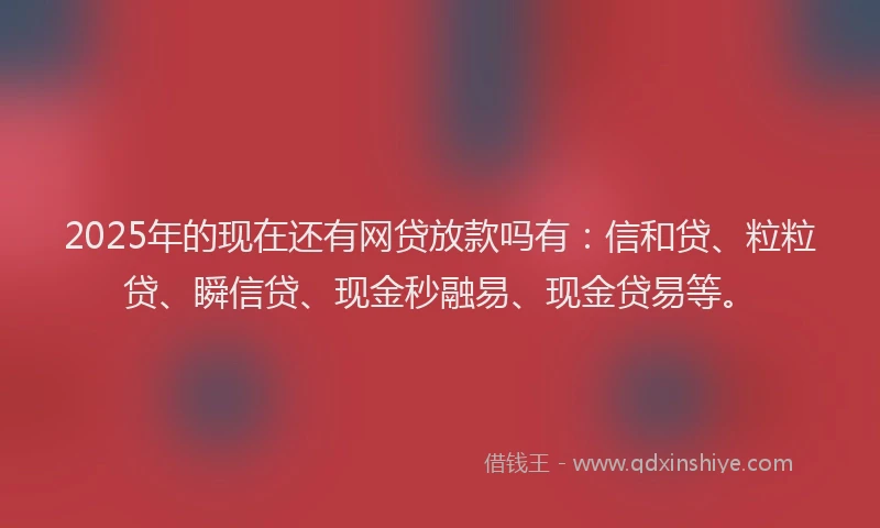 2025年的现在还有网贷放款吗有：信和贷、粒粒贷、瞬信贷、现金秒融易、现金贷易等。