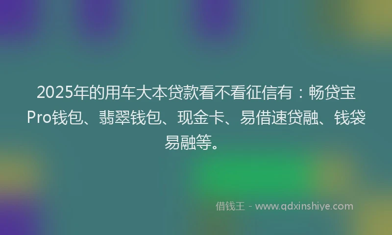 2025年的用车大本贷款看不看征信有：畅贷宝Pro钱包、翡翠钱包、现金卡、易借速贷融、钱袋易融等。