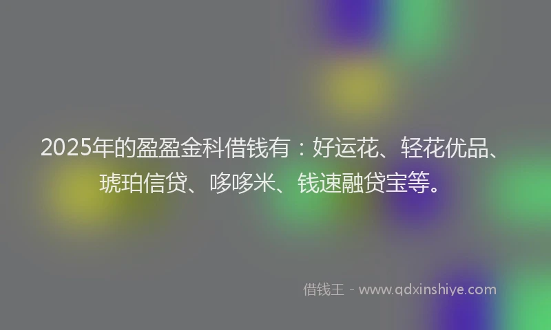 2025年的盈盈金科借钱有：好运花、轻花优品、琥珀信贷、哆哆米、钱速融贷宝等。