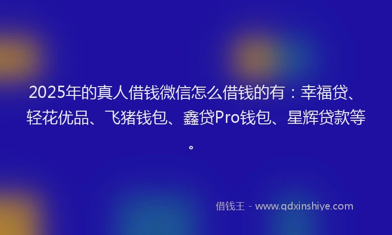 2025年的真人借钱微信怎么借钱的有：幸福贷、轻花优品、飞猪钱包、鑫贷Pro钱包、星辉贷款等。