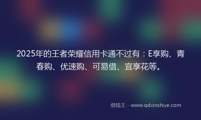 2025年的王者荣耀信用卡通不过有：E享购、青春购、优速购、可易借、宜享花等。