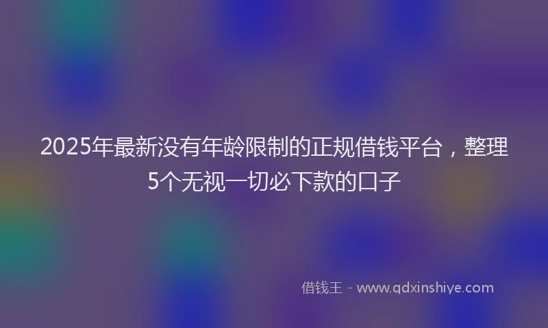 2025年最新没有年龄限制的正规借钱平台，整理5个无视一切必下款的口子