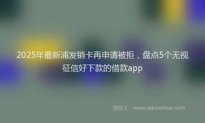 2025年最新浦发销卡再申请被拒，盘点5个无视征信好下款的借款app