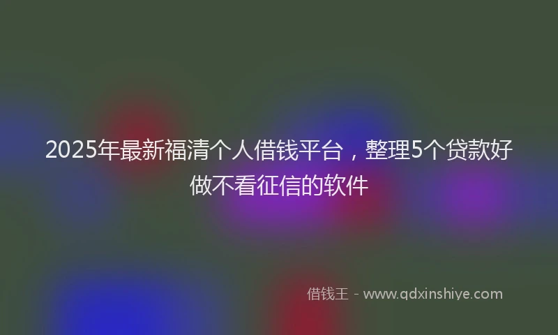 2025年最新福清个人借钱平台，整理5个贷款好做不看征信的软件