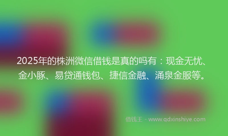 2025年的株洲微信借钱是真的吗有：现金无忧、金小豚、易贷通钱包、捷信金融、涌泉金服等。