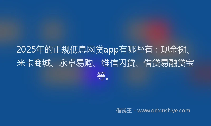 2025年的正规低息网贷app有哪些有：现金树、米卡商城、永卓易购、维信闪贷、借贷易融贷宝等。