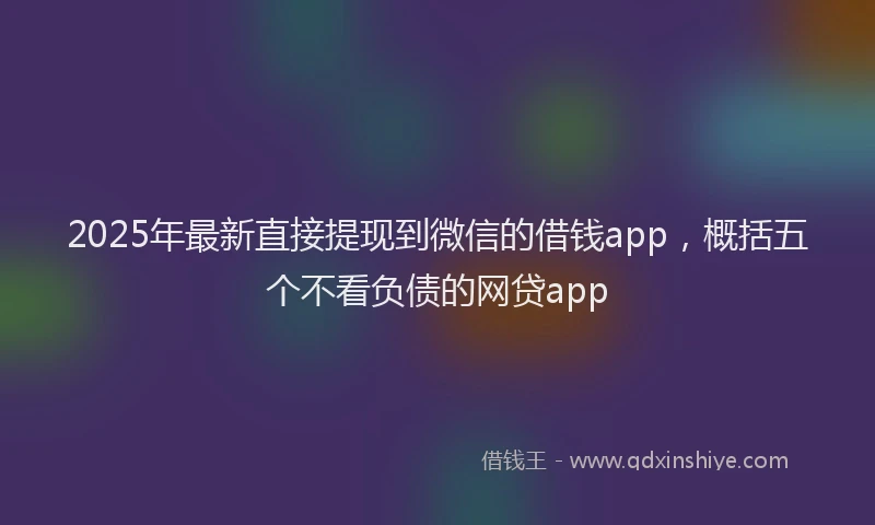 2025年最新直接提现到微信的借钱app，概括五个不看负债的网贷app