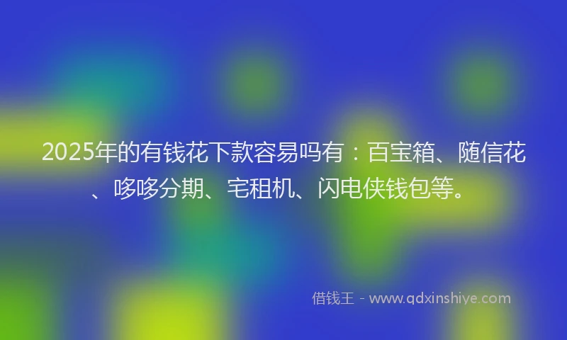 2025年的有钱花下款容易吗有：百宝箱、随信花、哆哆分期、宅租机、闪电侠钱包等。