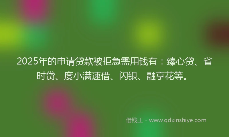 2025年的申请贷款被拒急需用钱有：臻心贷、省时贷、度小满速借、闪银、融享花等。