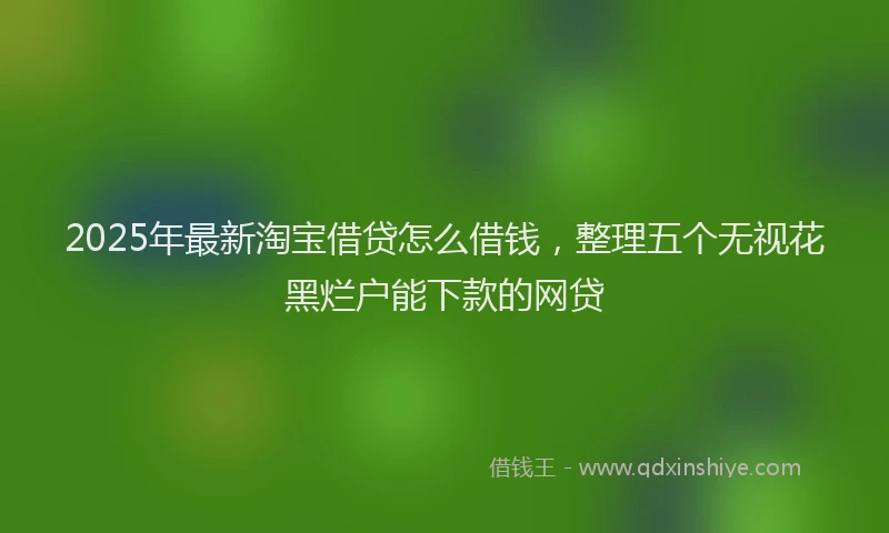 2025年最新淘宝借贷怎么借钱，整理五个无视花黑烂户能下款的网贷