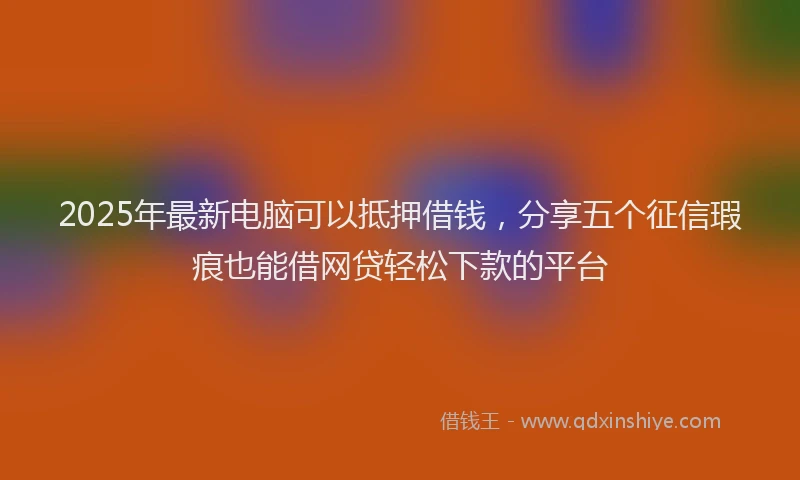 2025年最新电脑可以抵押借钱，分享五个征信瑕疵也能借网贷轻松下款的平台