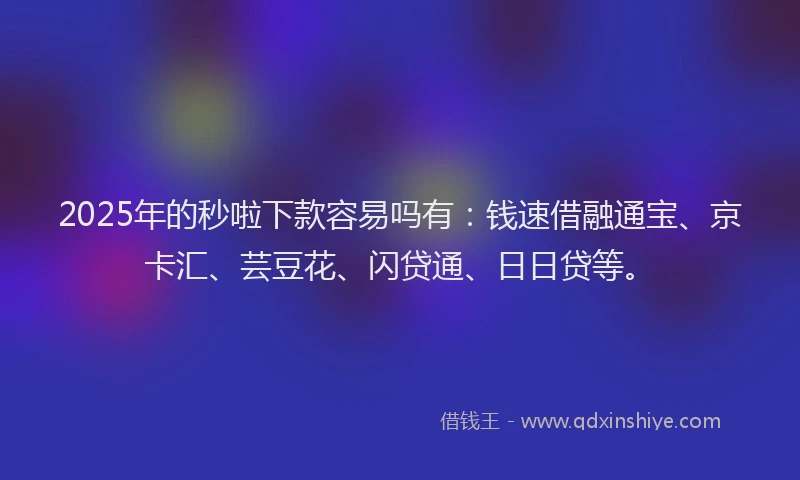 2025年的秒啦下款容易吗有：钱速借融通宝、京卡汇、芸豆花、闪贷通、日日贷等。