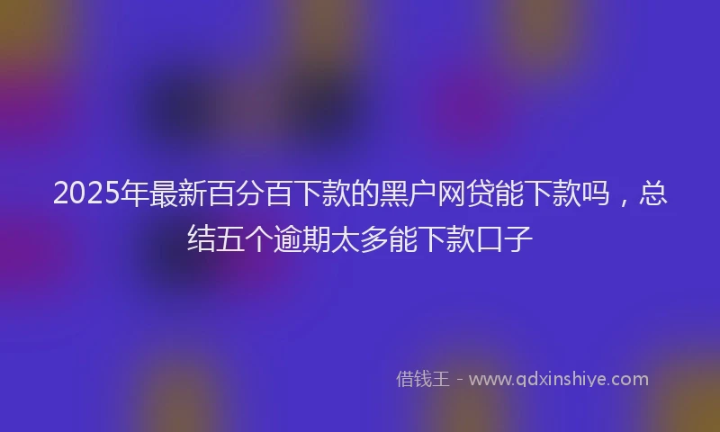 2025年最新百分百下款的黑户网贷能下款吗，总结五个逾期太多能下款口子