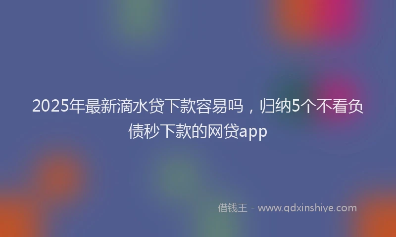 2025年最新滴水贷下款容易吗，归纳5个不看负债秒下款的网贷app