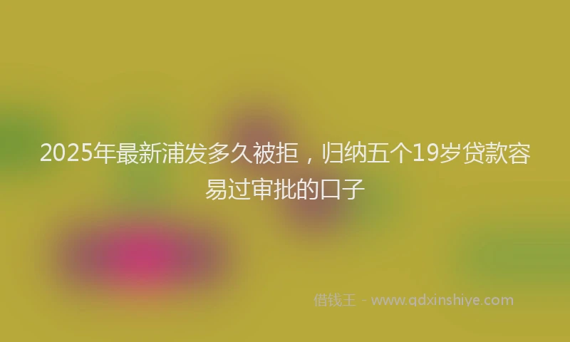 2025年最新浦发多久被拒，归纳五个19岁贷款容易过审批的口子