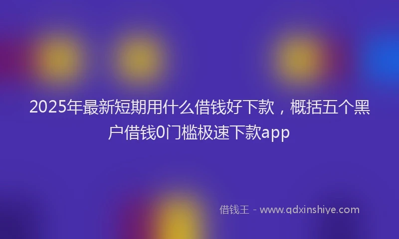 2025年最新短期用什么借钱好下款，概括五个黑户借钱0门槛极速下款app