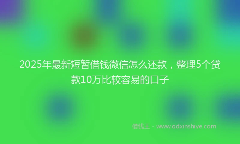 2025年最新短暂借钱微信怎么还款，整理5个贷款10万比较容易的口子