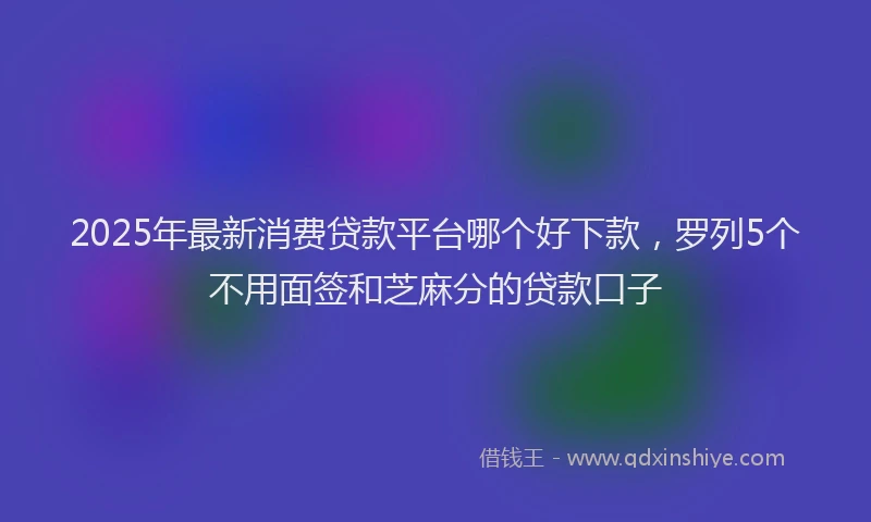 2025年最新消费贷款平台哪个好下款,罗列5个不用面签和芝麻分的贷款口子