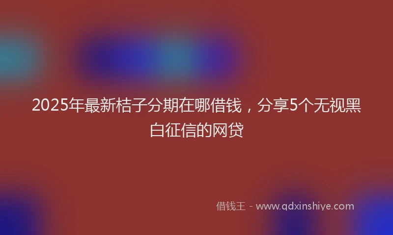 2025年最新桔子分期在哪借钱，分享5个无视黑白征信的网贷