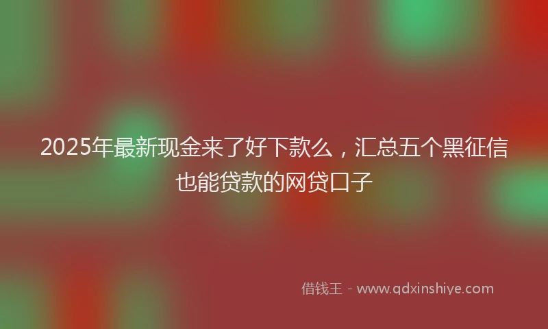 2025年最新现金来了好下款么，汇总五个黑征信也能贷款的网贷口子