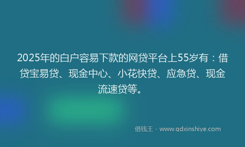 2025年的白户容易下款的网贷平台上55岁有：借贷宝易贷、现金中心、小花快贷、应急贷、现金流速贷等。