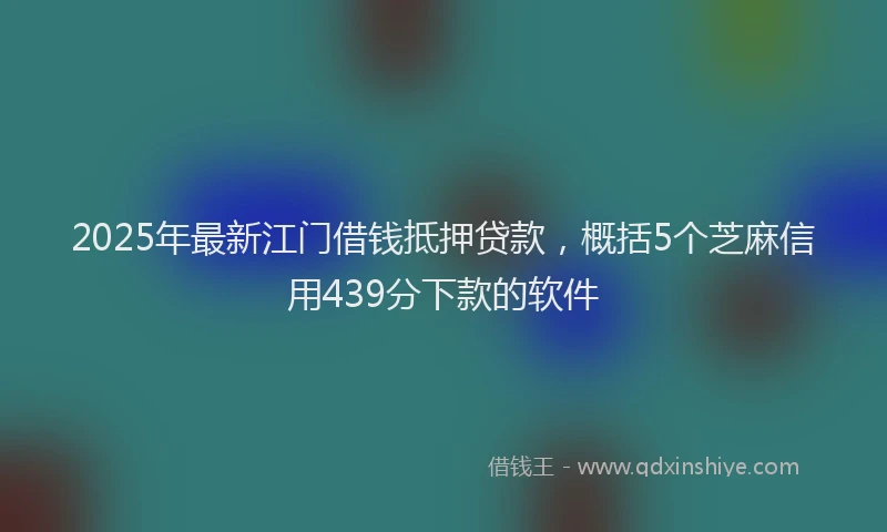 2025年最新江门借钱抵押贷款，概括5个芝麻信用439分下款的软件