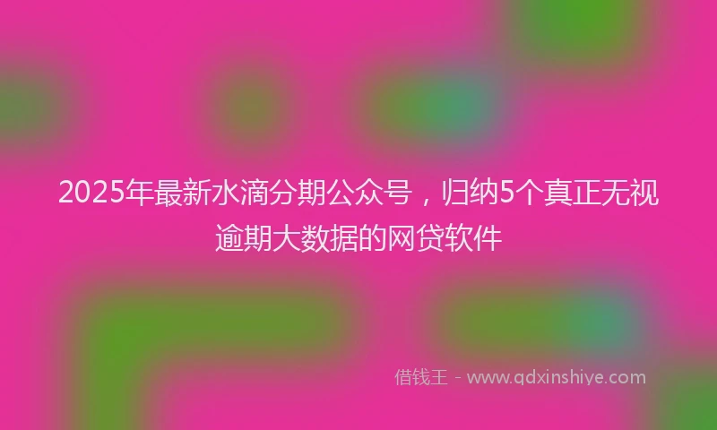 2025年最新水滴分期公众号，归纳5个真正无视逾期大数据的网贷软件