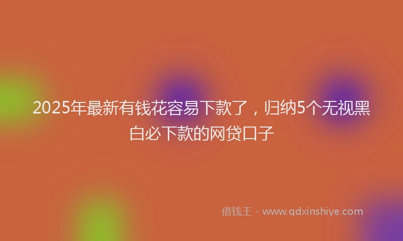 2025年最新有钱花容易下款了，归纳5个无视黑白必下款的网贷口子