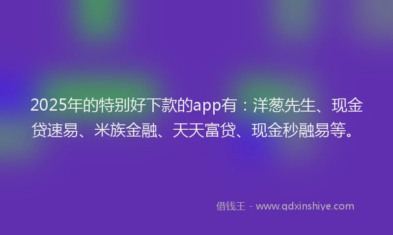 2025年的特别好下款的app有：洋葱先生、现金贷速易、米族金融、天天富贷、现金秒融易等。