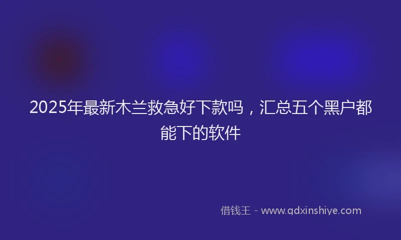 2025年最新木兰救急好下款吗，汇总五个黑户都能下的软件