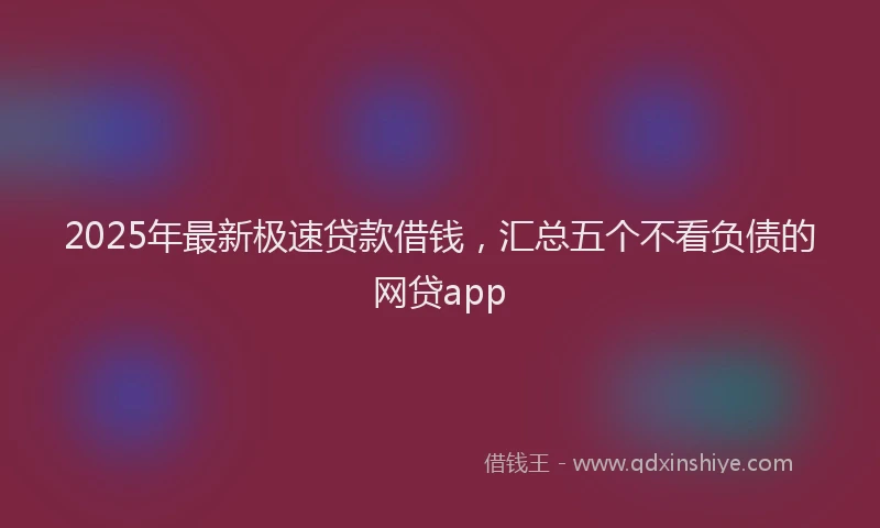 2025年最新极速贷款借钱，汇总五个不看负债的网贷app