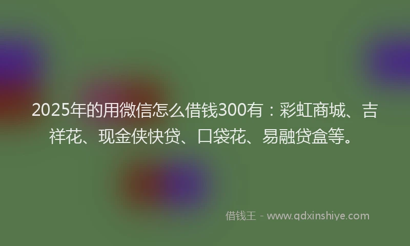 2025年的用微信怎么借钱300有：彩虹商城、吉祥花、现金侠快贷、口袋花、易融贷盒等。