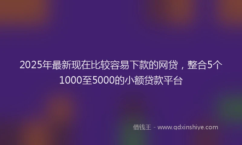 2025年最新现在比较容易下款的网贷，整合5个1000至5000的小额贷款平台
