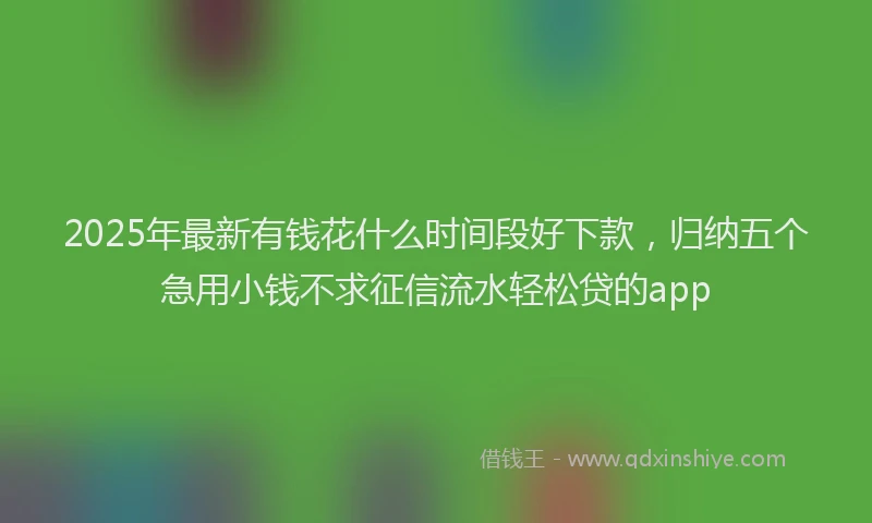 2025年最新有钱花什么时间段好下款，归纳五个急用小钱不求征信流水轻松贷的app