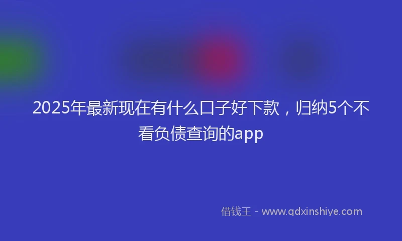 2025年最新现在有什么口子好下款，归纳5个不看负债查询的app
