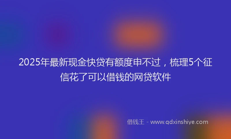 2025年最新现金快贷有额度申不过，梳理5个征信花了可以借钱的网贷软件
