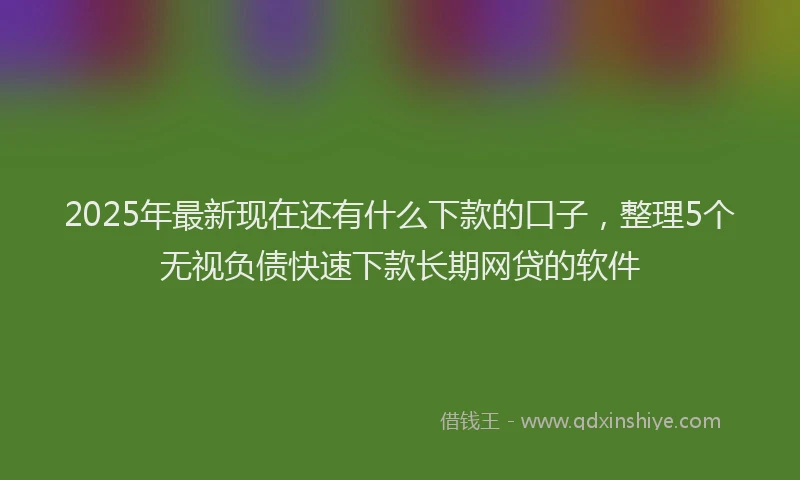 2025年最新现在还有什么下款的口子，整理5个无视负债快速下款长期网贷的软件