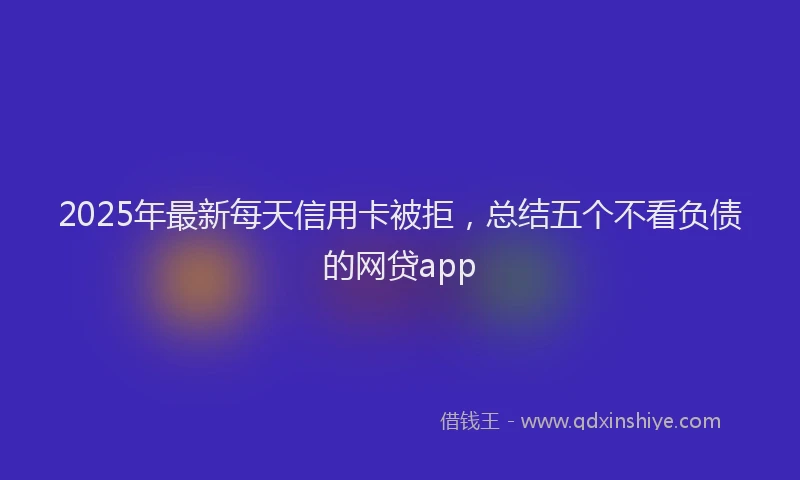 2025年最新每天信用卡被拒，总结五个不看负债的网贷app