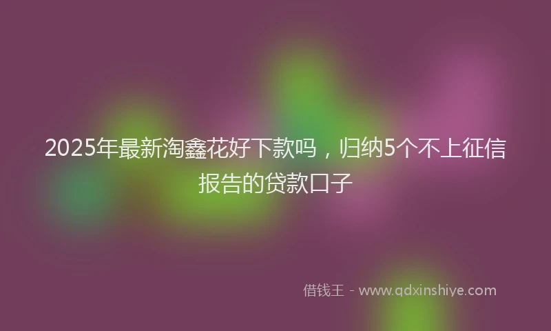 2025年最新淘鑫花好下款吗，归纳5个不上征信报告的贷款口子