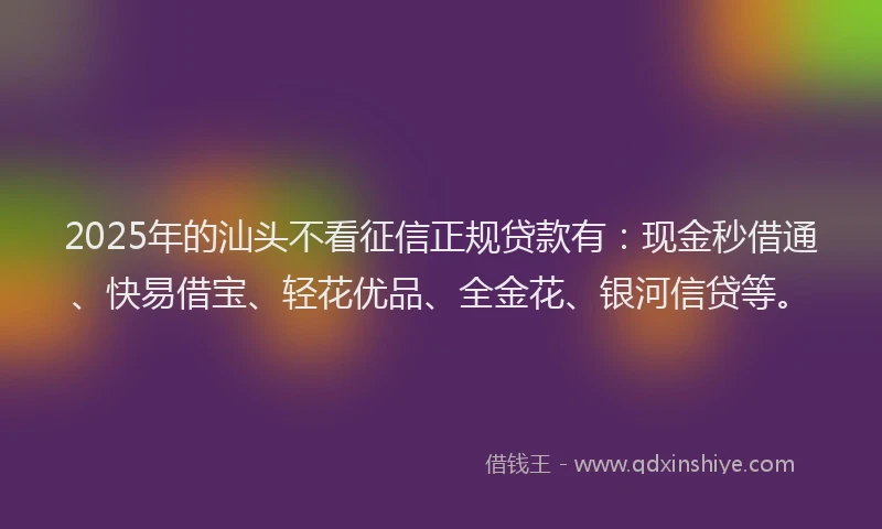 2025年的汕头不看征信正规贷款有：现金秒借通、快易借宝、轻花优品、全金花、银河信贷等。