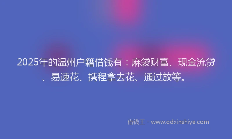 2025年的温州户籍借钱有：麻袋财富、现金流贷、易速花、携程拿去花、通过放等。