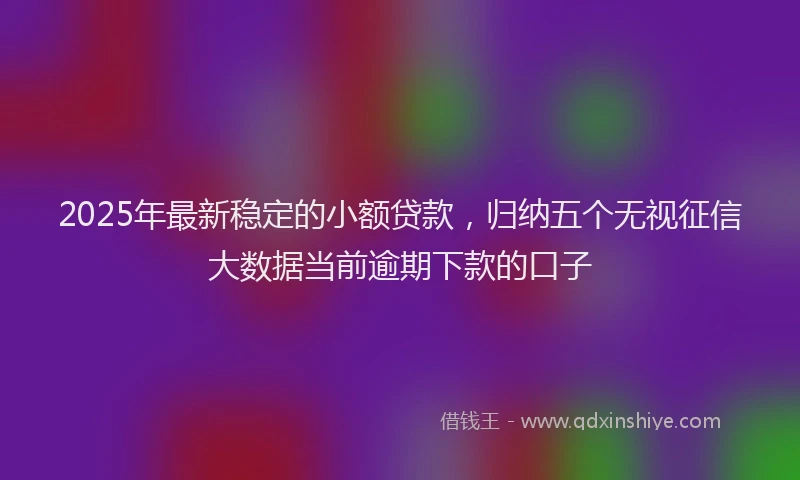 2025年最新稳定的小额贷款，归纳五个无视征信大数据当前逾期下款的口子