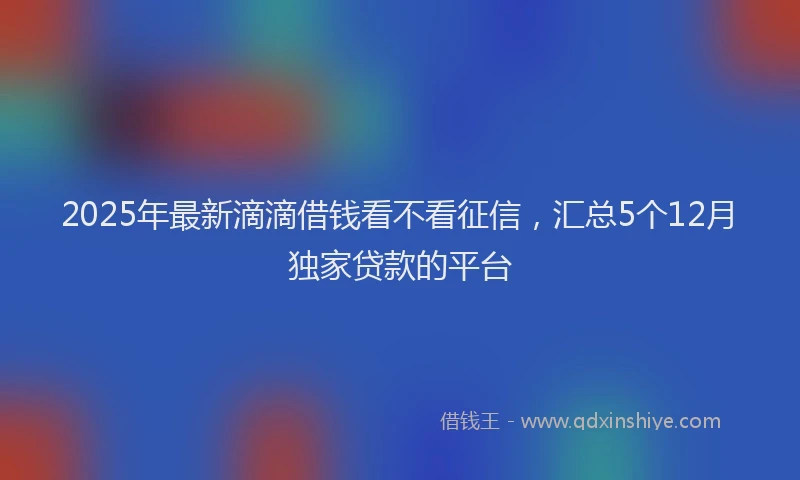 2025年最新滴滴借钱看不看征信，汇总5个12月独家贷款的平台