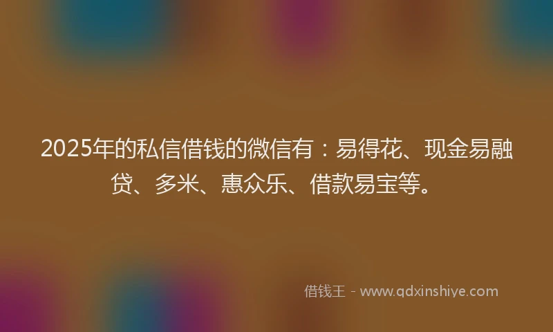 2025年的私信借钱的微信有：易得花、现金易融贷、多米、惠众乐、借款易宝等。