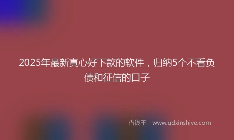 2025年最新真心好下款的软件，归纳5个不看负债和征信的口子