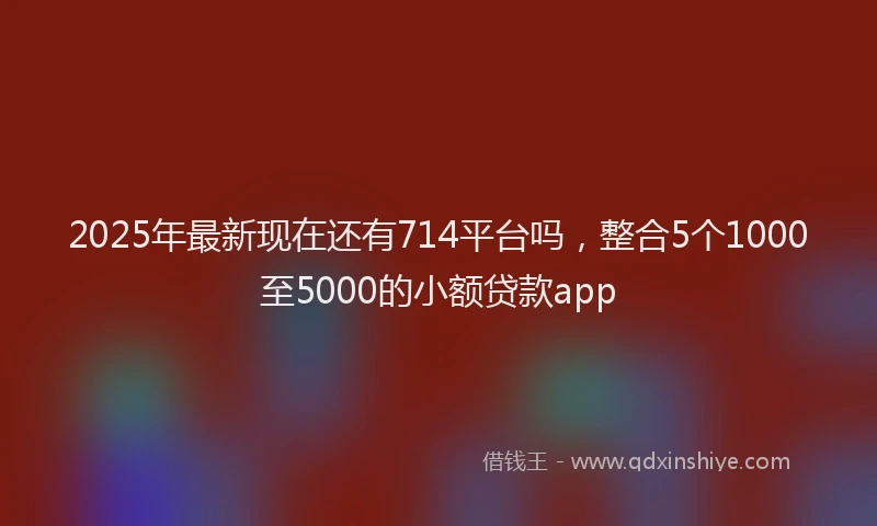 2025年最新现在还有714平台吗，整合5个1000至5000的小额贷款app