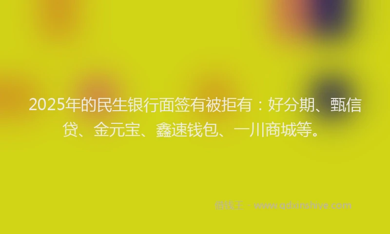 2025年的民生银行面签有被拒有：好分期、甄信贷、金元宝、鑫速钱包、一川商城等。