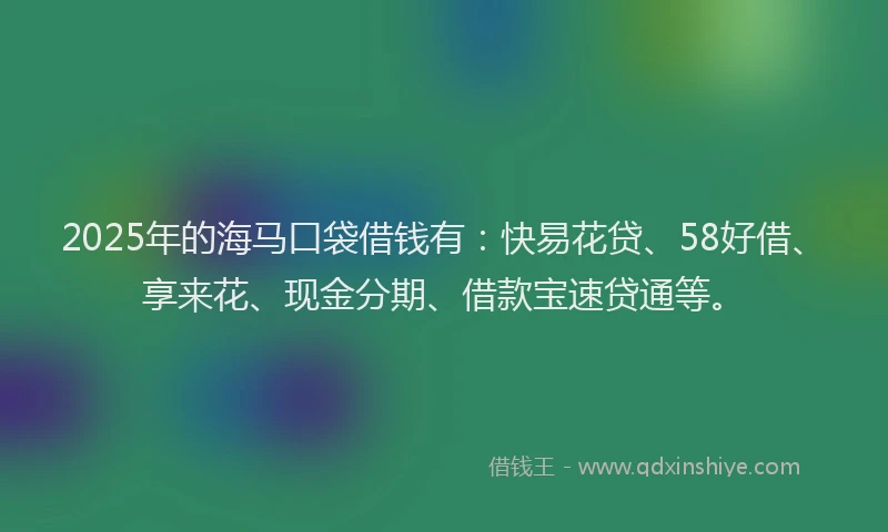 2025年的海马口袋借钱有：快易花贷、58好借、享来花、现金分期、借款宝速贷通等。