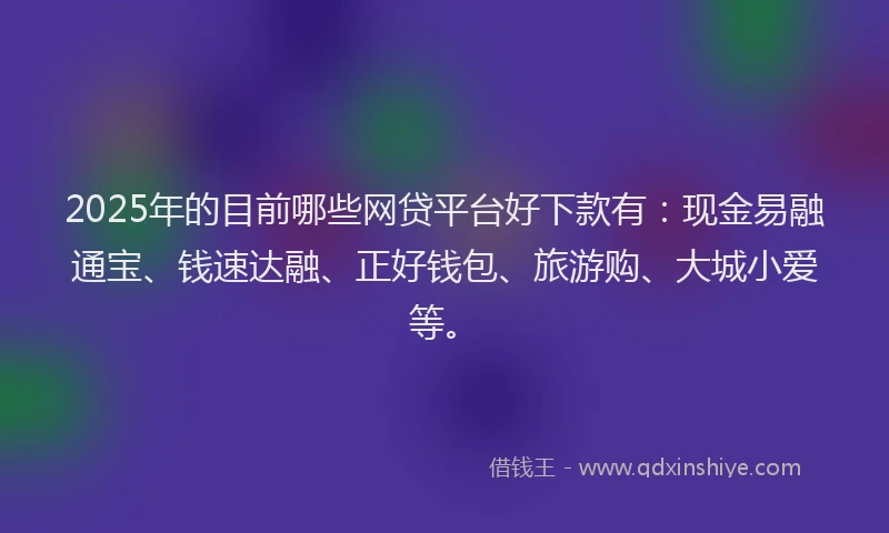 2025年的目前哪些网贷平台好下款有：现金易融通宝、钱速达融、正好钱包、旅游购、大城小爱等。
