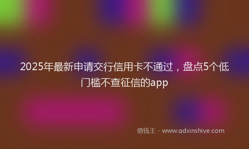 2025年最新申请交行信用卡不通过，盘点5个低门槛不查征信的app